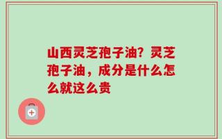 山西灵芝孢子油？灵芝孢子油，成分是什么怎么就这么贵