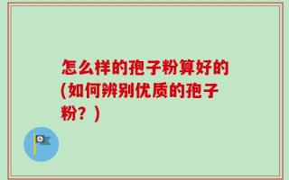 怎么样的孢子粉算好的(如何辨别优质的孢子粉？)