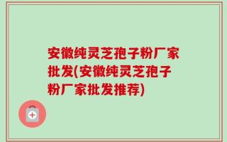 安徽纯灵芝孢子粉厂家批发(安徽纯灵芝孢子粉厂家批发推荐)