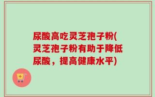 尿酸高吃灵芝孢子粉(灵芝孢子粉有助于降低尿酸，提高健康水平)