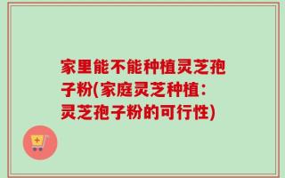 家里能不能种植灵芝孢子粉(家庭灵芝种植：灵芝孢子粉的可行性)