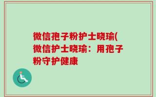 微信孢子粉护士晓瑜(微信护士晓瑜：用孢子粉守护健康