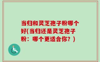 当归和灵芝孢子粉哪个好(当归还是灵芝孢子粉：哪个更适合你？)