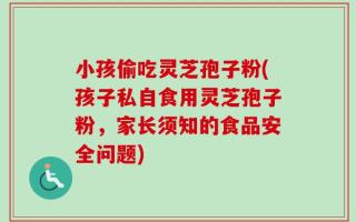 小孩偷吃灵芝孢子粉(孩子私自食用灵芝孢子粉，家长须知的食品安全问题)