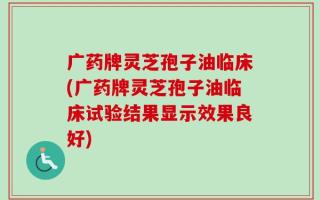 广药牌灵芝孢子油临床(广药牌灵芝孢子油临床试验结果显示效果良好)
