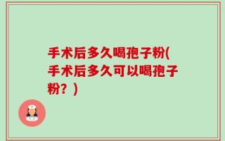 手术后多久喝孢子粉(手术后多久可以喝孢子粉？)