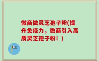 微商做灵芝孢子粉(提升免疫力，微商引入高质灵芝孢子粉！)