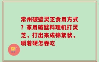 常州破壁灵芝食用方式？家用破壁料理机打灵芝，打出来成棉絮状，嚼着硬怎吞吃