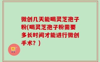微创几天能喝灵芝孢子粉(喝灵芝孢子粉需要多长时间才能进行微创手术？)