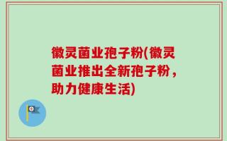 徽灵菌业孢子粉(徽灵菌业推出全新孢子粉，助力健康生活)