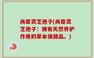尚臣灵芝孢子(尚臣灵芝孢子：拥有天然养护作用的草本保健品。)