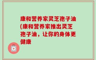 康和营养家灵芝孢子油(康和营养家推出灵芝孢子油，让你的身体更健康