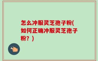 怎么冲服灵芝孢子粉(如何正确冲服灵芝孢子粉？)