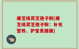 康芝缘灵芝孢子粉(康芝缘灵芝孢子粉：补充营养、护宝贵健康)