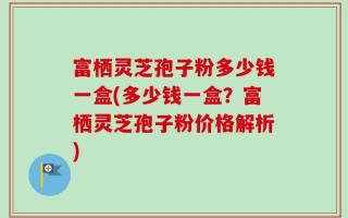 富栖灵芝孢子粉多少钱一盒(多少钱一盒？富栖灵芝孢子粉价格解析)
