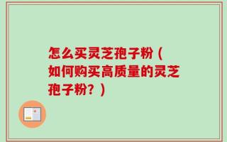 怎么买灵芝孢子粉 (如何购买高质量的灵芝孢子粉？)