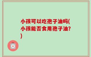 小孩可以吃孢子油吗(小孩能否食用孢子油？)