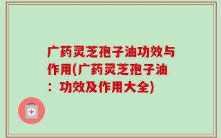 广药灵芝孢子油功效与作用(广药灵芝孢子油：功效及作用大全)