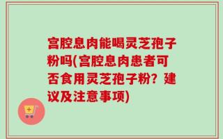 宫腔息肉能喝灵芝孢子粉吗(宫腔息肉患者可否食用灵芝孢子粉？建议及注意事项)