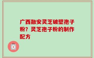 广西融安灵芝破壁孢子粉？灵芝孢子粉的制作配方