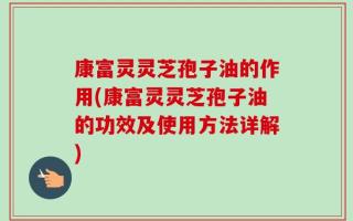 康富灵灵芝孢子油的作用(康富灵灵芝孢子油的功效及使用方法详解)