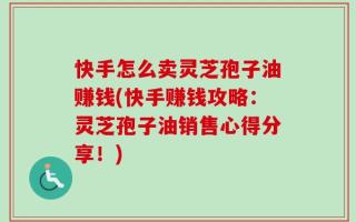 快手怎么卖灵芝孢子油赚钱(快手赚钱攻略：灵芝孢子油销售心得分享！)