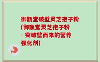 御甑堂破壁灵芝孢子粉(御甑堂灵芝孢子粉 - 突破壁而来的营养强化剂)