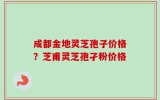 成都金地灵芝孢子价格？芝甫灵芝孢孑粉价格