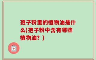 孢子粉里的植物油是什么(孢子粉中含有哪些植物油？)