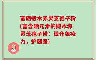 富硒椴木赤灵芝孢子粉(富含硒元素的椴木赤灵芝孢子粉：提升免疫力，护健康)