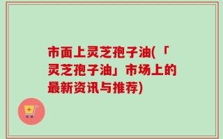 市面上灵芝孢子油(「灵芝孢子油」市场上的最新资讯与推荐)