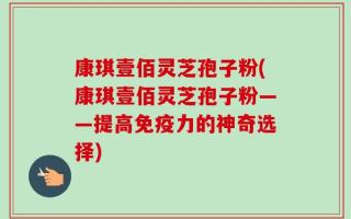 康琪壹佰灵芝孢子粉(康琪壹佰灵芝孢子粉——提高免疫力的神奇选择)