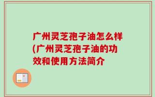 广州灵芝孢子油怎么样(广州灵芝孢子油的功效和使用方法简介