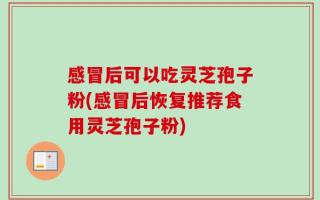 感冒后可以吃灵芝孢子粉(感冒后恢复推荐食用灵芝孢子粉)