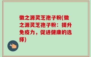徽之源灵芝孢子粉(徽之源灵芝孢子粉：提升免疫力，促进健康的选择)