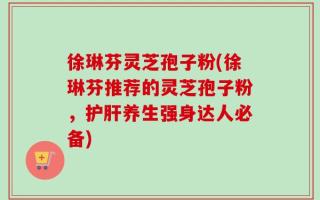 徐琳芬灵芝孢子粉(徐琳芬推荐的灵芝孢子粉，护肝养生强身达人必备)