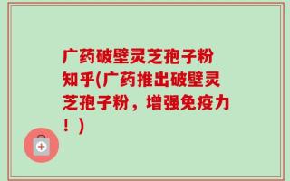 广药破壁灵芝孢子粉 知乎(广药推出破壁灵芝孢子粉，增强免疫力！)