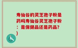 寿仙谷的灵芝孢子粉是药吗寿仙谷灵芝孢子粉：是保健品还是药品？)