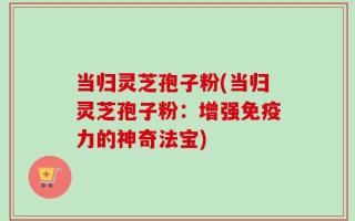 当归灵芝孢子粉(当归灵芝孢子粉：增强免疫力的神奇法宝)