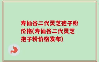 寿仙谷二代灵芝孢子粉价格(寿仙谷二代灵芝孢子粉价格发布)