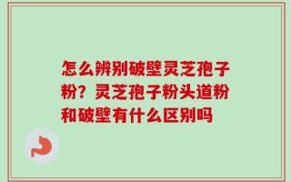 怎么辨别破壁灵芝孢子粉？灵芝孢子粉头道粉和破壁有什么区别吗