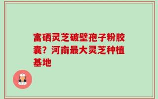 富硒灵芝破壁孢子粉胶囊？河南最大灵芝种植基地