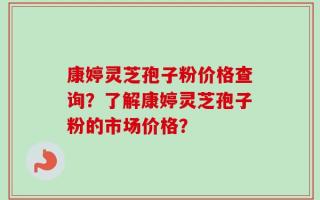 康婷灵芝孢子粉价格查询？了解康婷灵芝孢子粉的市场价格？