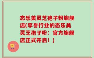 态乐美灵芝孢子粉旗舰店(享誉行业的态乐美灵芝孢子粉：官方旗舰店正式开启！)