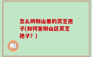 怎么辨别山里的灵芝孢子(如何鉴别山区灵芝孢子？)