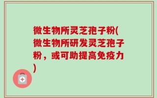 微生物所灵芝孢子粉(微生物所研发灵芝孢子粉，或可助提高免疫力)
