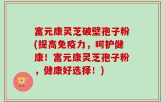 富元康灵芝破壁孢子粉(提高免疫力，呵护健康！富元康灵芝孢子粉，健康好选择！)