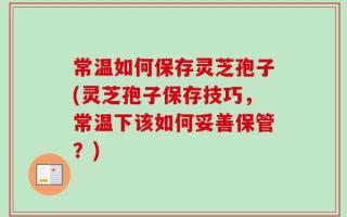 常温如何保存灵芝孢子(灵芝孢子保存技巧，常温下该如何妥善保管？)