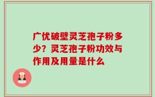 广优破壁灵芝孢子粉多少？灵芝孢子粉功效与作用及用量是什么
