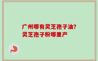 广州哪有灵芝孢子油？灵芝孢子粉哪里产